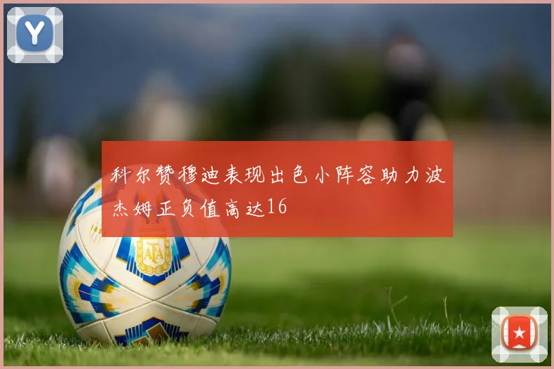 科尔赞穆迪表现出色小阵容助力波杰姆正负值高达16