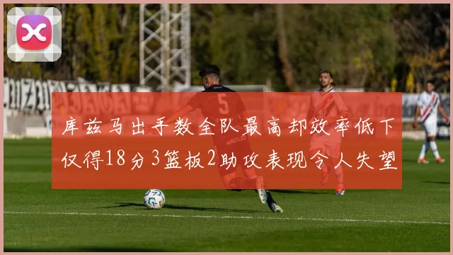 库兹马出手数全队最高却效率低下仅得18分3篮板2助攻表现令人失望