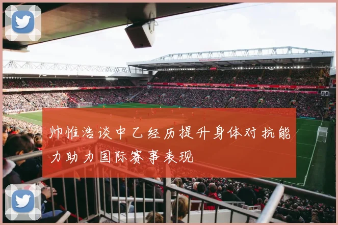 帅惟浩谈中乙经历提升身体对抗能力助力国际赛事表现