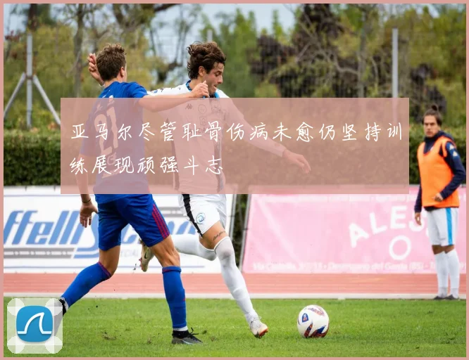亚马尔尽管耻骨伤病未愈仍坚持训练展现顽强斗志