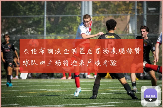 杰伦布朗谈全明星后客场表现称赞球队回主场将迎来严峻考验