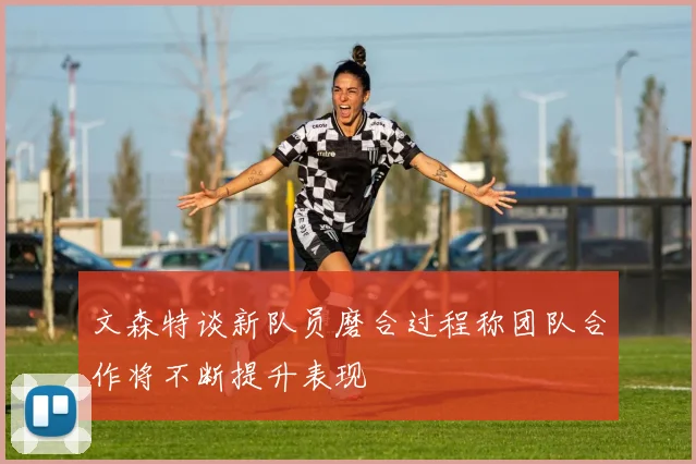 文森特谈新队员磨合过程称团队合作将不断提升表现