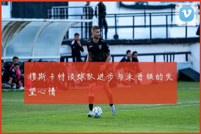 穆斯卡特谈球队进步与未晋级的失望心情