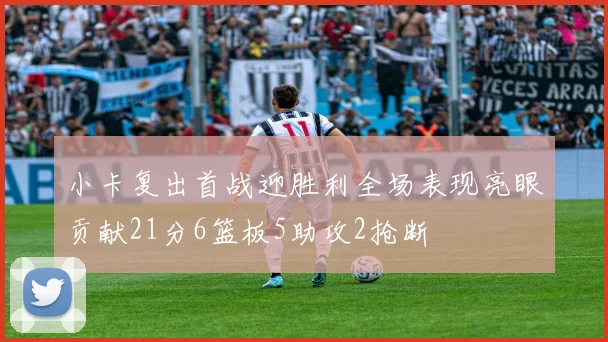 小卡复出首战迎胜利全场表现亮眼贡献21分6篮板5助攻2抢断