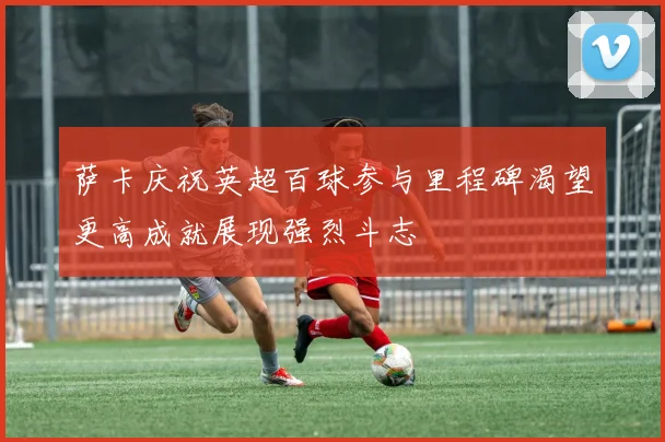 萨卡庆祝英超百球参与里程碑渴望更高成就展现强烈斗志