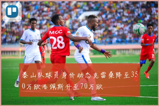 泰山队球员身价动态克雷桑降至350万欧洛佩斯升至70万欧