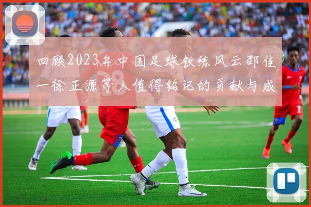 回顾2023年中国足球教练风云邵佳一徐正源等人值得铭记的贡献与成就