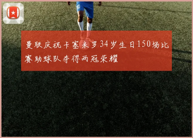 曼联庆祝卡塞米罗34岁生日150场比赛助球队夺得两冠荣耀