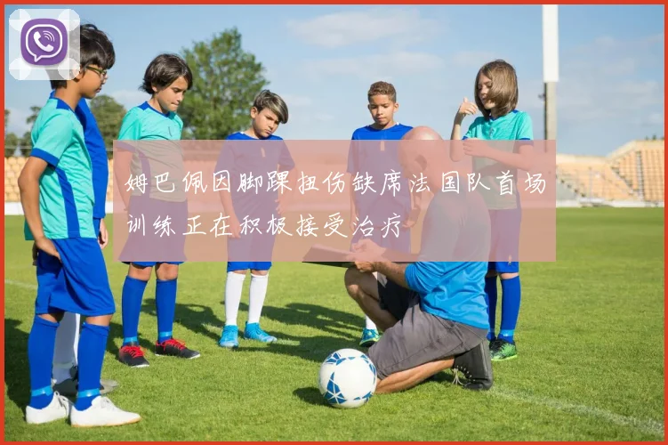 姆巴佩因脚踝扭伤缺席法国队首场训练正在积极接受治疗