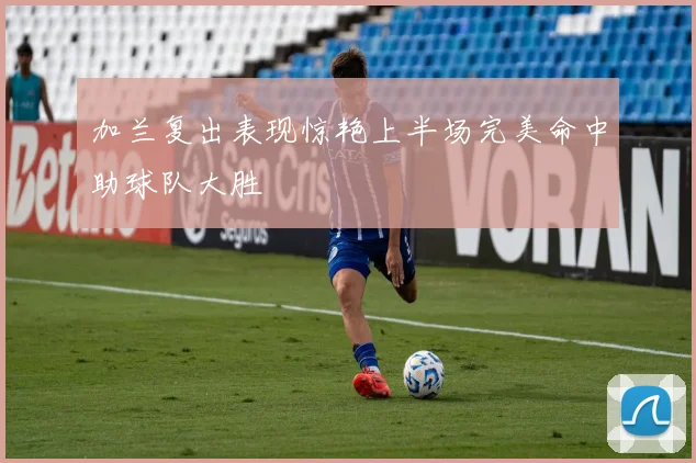 加兰复出表现惊艳上半场完美命中助球队大胜