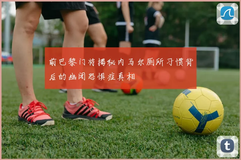 前巴黎门将揭秘内马尔厕所习惯背后的幽闭恐惧症真相