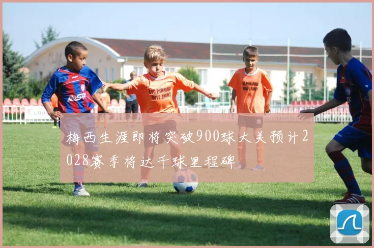 梅西生涯即将突破900球大关预计2028赛季将达千球里程碑