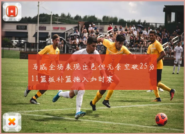 马威全场表现出色但无奈空砍25分11篮板补篮拖入加时赛