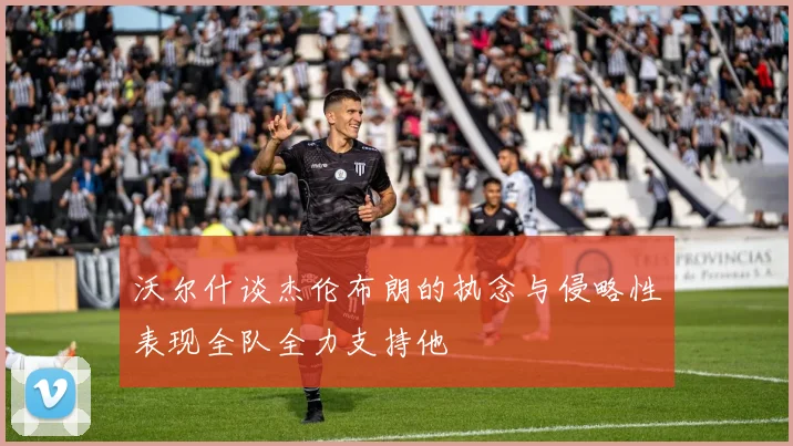 沃尔什谈杰伦布朗的执念与侵略性表现全队全力支持他