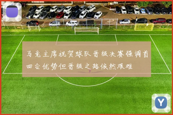 马竞主席祝贺球队晋级决赛强调首回合优势但晋级之路依然艰难