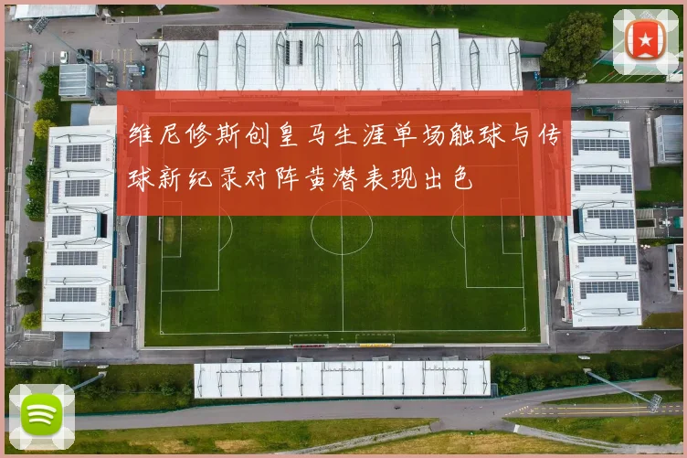 维尼修斯创皇马生涯单场触球与传球新纪录对阵黄潜表现出色