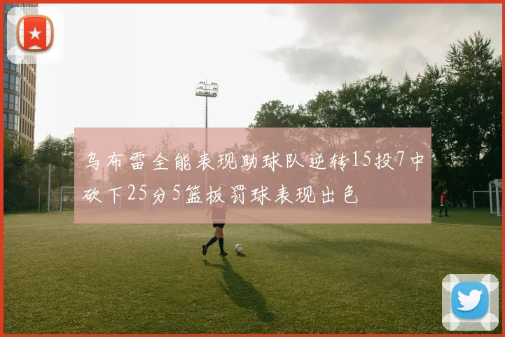 乌布雷全能表现助球队逆转15投7中砍下25分5篮板罚球表现出色