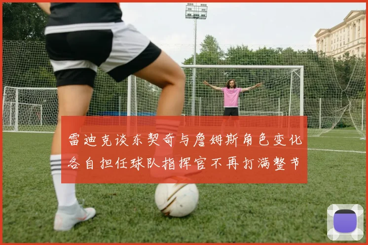 雷迪克谈东契奇与詹姆斯角色变化各自担任球队指挥官不再打满整节