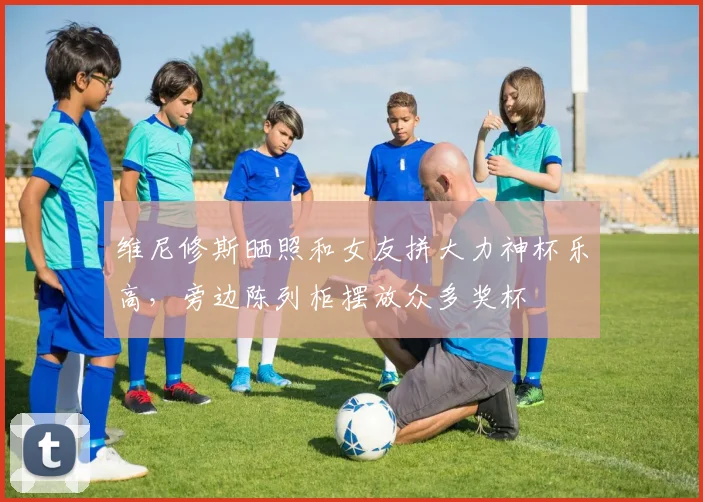 维尼修斯晒照和女友拼大力神杯乐高，旁边陈列柜摆放众多奖杯